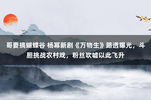 哥要搞蝴蝶谷 杨幂新剧《万物生》路透曝光，斗胆挑战农村戏，粉丝吹嘘以此飞升