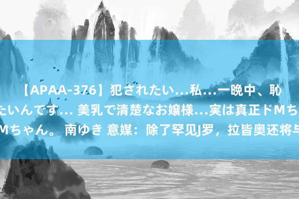 【APAA-376】犯されたい…私…一晩中、恥ずかしい恰好で犯されたいんです… 美乳で清楚なお嬢様…実は真正ドMちゃん。 南ゆき 意媒：除了罕见J罗，拉皆奥还将与米兰竞争萨马尔季奇