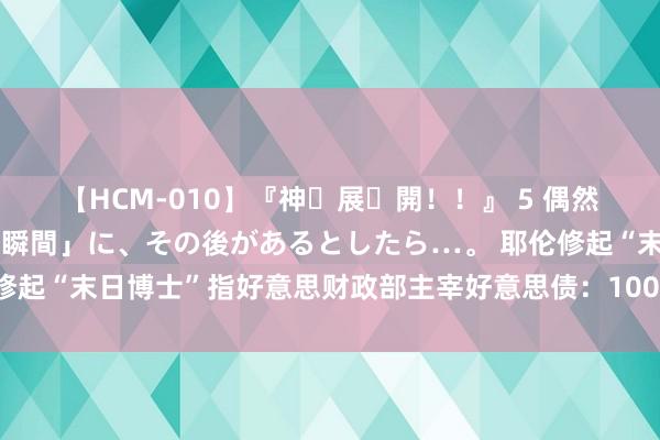 【HCM-010】『神・展・開！！』 5 偶然見かけた「目が奪われる瞬間」に、その後があるとしたら…。 耶伦修起“末日博士”指好意思财政部主宰好意思债：100%保证没这种战略