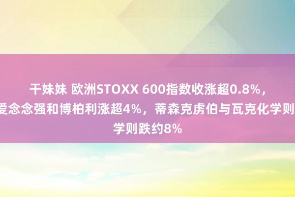 干妹妹 欧洲STOXX 600指数收涨超0.8%，因素股爱念念强和博柏利涨超4%，蒂森克虏伯与瓦克化学则跌约8%