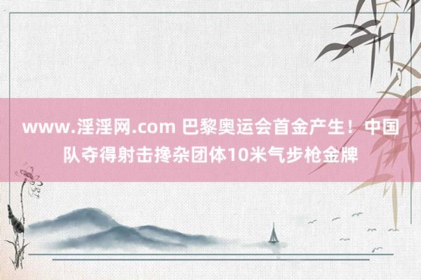 www.淫淫网.com 巴黎奥运会首金产生！中国队夺得射击搀杂团体10米气步枪金牌