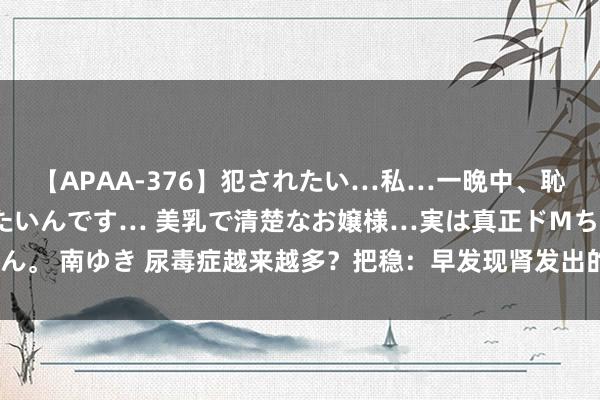 【APAA-376】犯されたい…私…一晩中、恥ずかしい恰好で犯されたいんです… 美乳で清楚なお嬢様…実は真正ドMちゃん。 南ゆき 尿毒症越来越多？把稳：早发现肾发出的3个信号，让尿毒症远离你