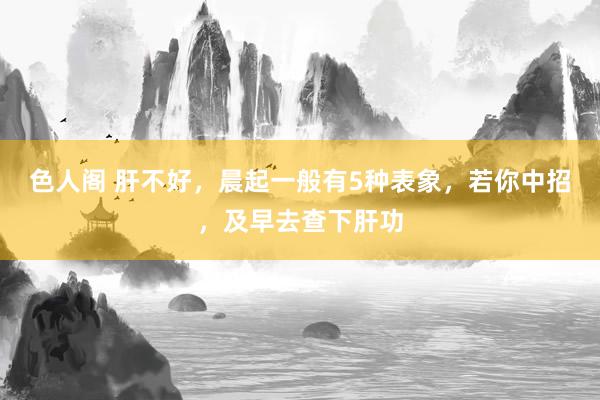 色人阁 肝不好，晨起一般有5种表象，若你中招，及早去查下肝功