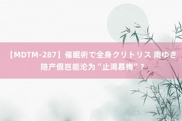 【MDTM-287】催眠術で全身クリトリス 南ゆき 陪产假岂能沦为“止渴慕梅”？