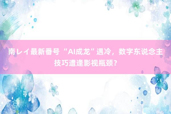 南レイ最新番号 “AI成龙”遇冷，数字东说念主技巧遭逢影视瓶颈？