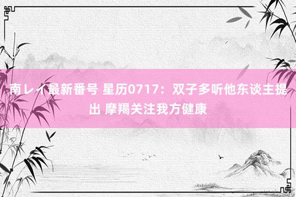 南レイ最新番号 星历0717：双子多听他东谈主提出 摩羯关注我方健康