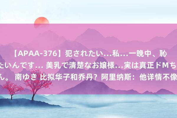 【APAA-376】犯されたい…私…一晩中、恥ずかしい恰好で犯されたいんです… 美乳で清楚なお嬢様…実は真正ドMちゃん。 南ゆき 比拟华子和乔丹？阿里纳斯：他详情不像96乔丹 和84-86年乔丹很像