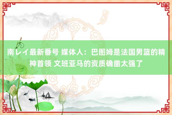 南レイ最新番号 媒体人：巴图姆是法国男篮的精神首领 文班亚马的资质确凿太强了