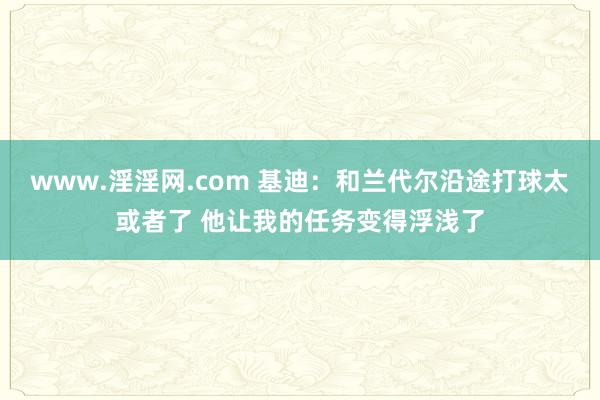 www.淫淫网.com 基迪：和兰代尔沿途打球太或者了 他让我的任务变得浮浅了