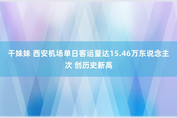 干妹妹 西安机场单日客运量达15.46万东说念主次 创历史新高