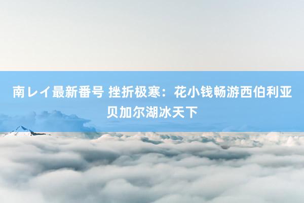 南レイ最新番号 挫折极寒：花小钱畅游西伯利亚贝加尔湖冰天下