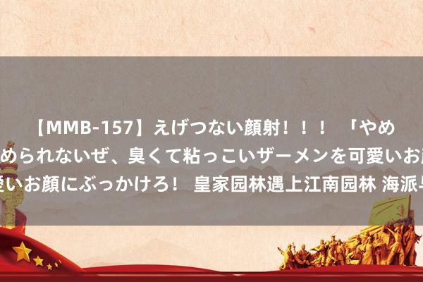 【MMB-157】えげつない顔射！！！ 「やめて！」と言われたってやめられないぜ、臭くて粘っこいザーメンを可愛いお顔にぶっかけろ！ 皇家园林遇上江南园林 海派与苏派盆景皆聚京城