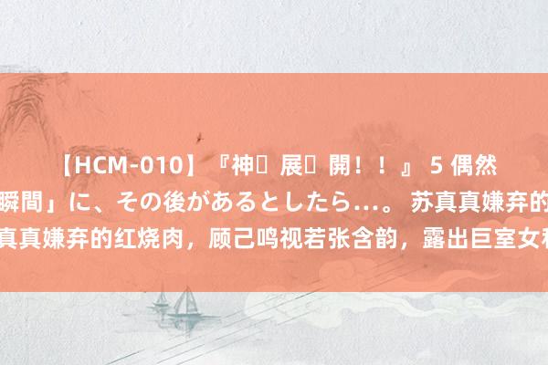 【HCM-010】『神・展・開！！』 5 偶然見かけた「目が奪われる瞬間」に、その後があるとしたら…。 苏真真嫌弃的红烧肉，顾己鸣视若张含韵，露出巨室女和穷小子的结局