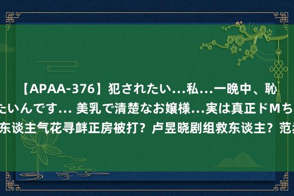 【APAA-376】犯されたい…私…一晩中、恥ずかしい恰好で犯されたいんです… 美乳で清楚なお嬢様…実は真正ドMちゃん。 南ゆき 东谈主气花寻衅正房被打？卢昱晓剧组救东谈主？范丞丞混票房？焉栩嘉生效翻身？姨太问答