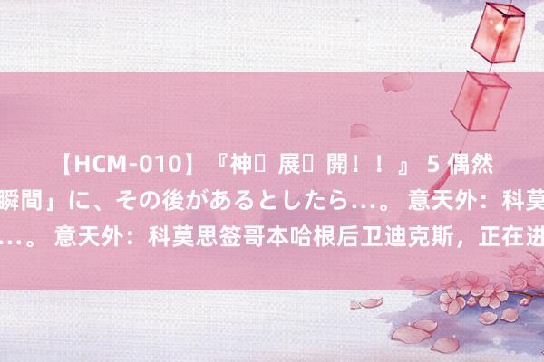 【HCM-010】『神・展・開！！』 5 偶然見かけた「目が奪われる瞬間」に、その後があるとしたら…。 意天外：科莫思签哥本哈根后卫迪克斯，正在进行商酌