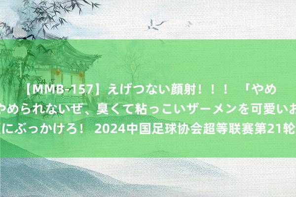 【MMB-157】えげつない顔射！！！ 「やめて！」と言われたってやめられないぜ、臭くて粘っこいザーメンを可愛いお顔にぶっかけろ！ 2024中国足球协会超等联赛第21轮北京国安主场赛事票务公告