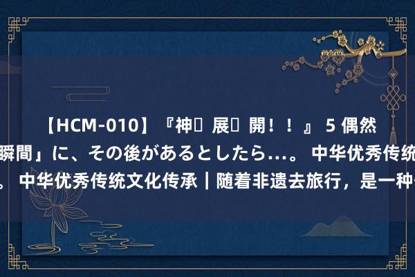 【HCM-010】『神・展・開！！』 5 偶然見かけた「目が奪われる瞬間」に、その後があるとしたら…。 中华优秀传统文化传承｜随着非遗去旅行，是一种什么体验？