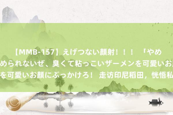 【MMB-157】えげつない顔射！！！ 「やめて！」と言われたってやめられないぜ、臭くて粘っこいザーメンを可愛いお顔にぶっかけろ！ 走访印尼稻田，恍悟私有当然好意思