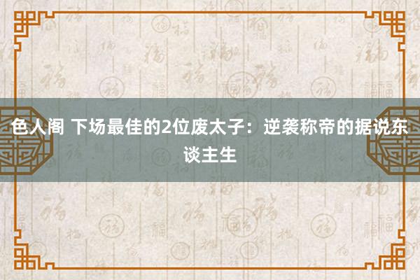 色人阁 下场最佳的2位废太子：逆袭称帝的据说东谈主生