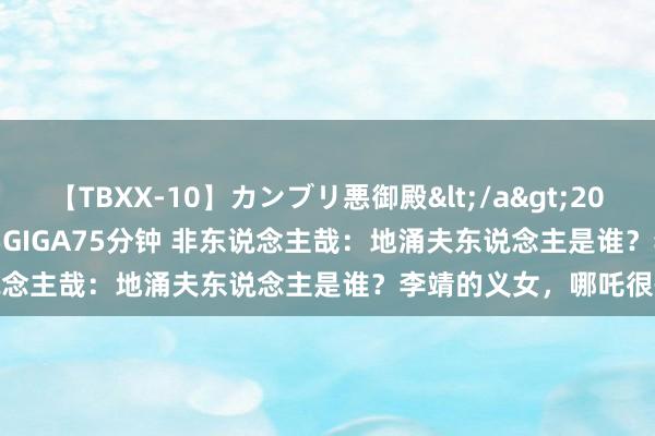 【TBXX-10】カンブリ悪御殿</a>2014-04-25GIGA&$GIGA75分钟 非东说念主哉：地涌夫东说念主是谁？李靖的义女，哪吒很怕她