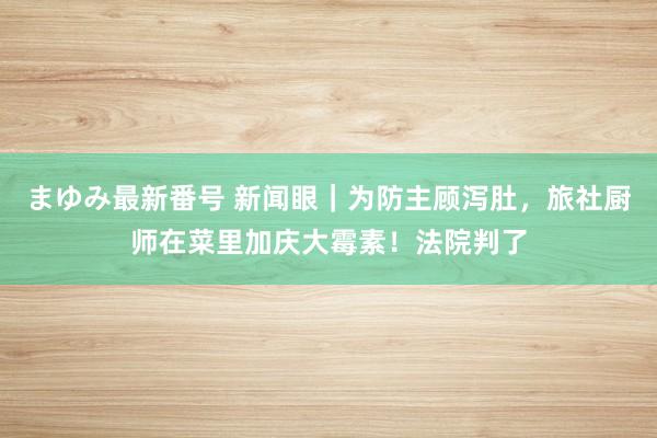 まゆみ最新番号 新闻眼｜为防主顾泻肚，旅社厨师在菜里加庆大霉素！法院判了