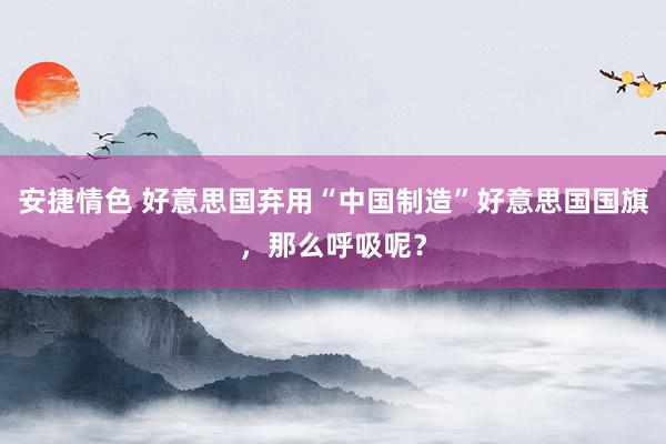 安捷情色 好意思国弃用“中国制造”好意思国国旗，那么呼吸呢？