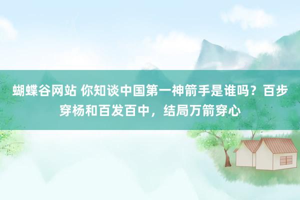 蝴蝶谷网站 你知谈中国第一神箭手是谁吗？百步穿杨和百发百中，结局万箭穿心