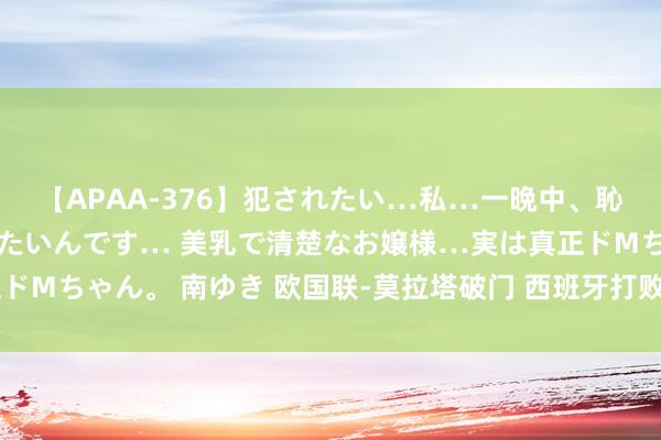 【APAA-376】犯されたい…私…一晩中、恥ずかしい恰好で犯されたいんです… 美乳で清楚なお嬢様…実は真正ドMちゃん。 南ゆき 欧国联-莫拉塔破门 西班牙打败葡萄牙夺小组头名