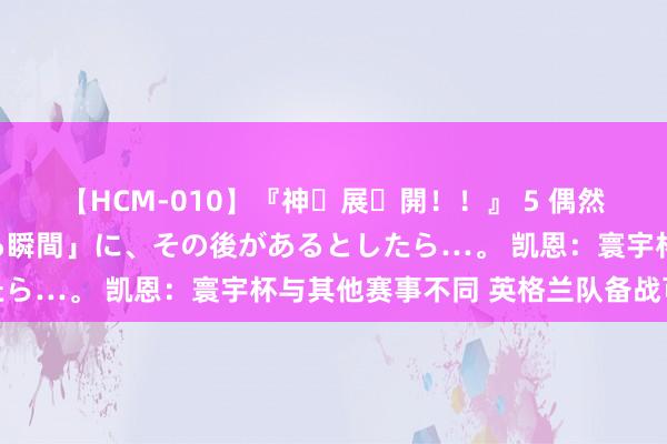 【HCM-010】『神・展・開！！』 5 偶然見かけた「目が奪われる瞬間」に、その後があるとしたら…。 凯恩：寰宇杯与其他赛事不同 英格兰队备战可以