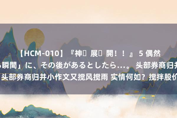 【HCM-010】『神・展・開！！』 5 偶然見かけた「目が奪われる瞬間」に、その後があるとしたら…。 头部券商归并小作文又搅风搅雨 实情何如？搅拌股价是昭彰动机