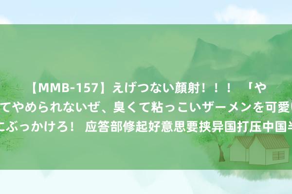 【MMB-157】えげつない顔射！！！ 「やめて！」と言われたってやめられないぜ、臭くて粘っこいザーメンを可愛いお顔にぶっかけろ！ 应答部修起好意思要挟异国打压中国半导体产业：违反不了中国的发展