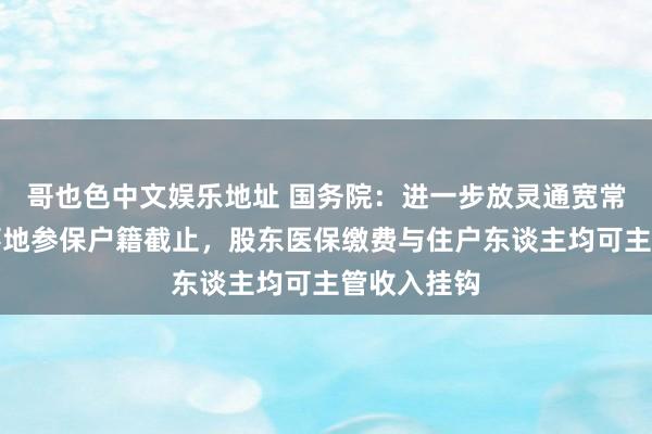 哥也色中文娱乐地址 国务院：进一步放灵通宽常住地、做事地参保户籍截止，股东医保缴费与住户东谈主均可主管收入挂钩