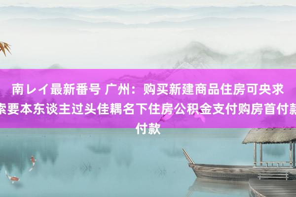 南レイ最新番号 广州：购买新建商品住房可央求索要本东谈主过头佳耦名下住房公积金支付购房首付款