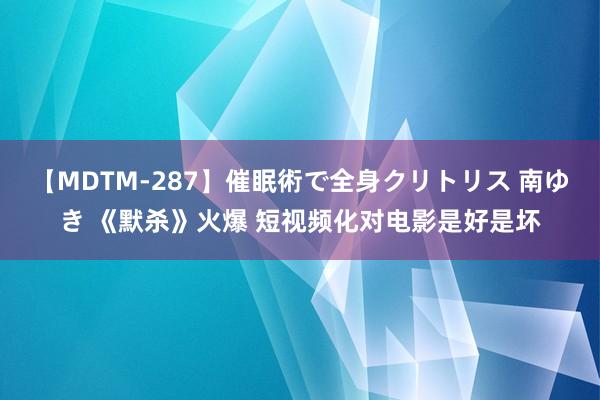 【MDTM-287】催眠術で全身クリトリス 南ゆき 《默杀》火爆 短视频化对电影是好是坏