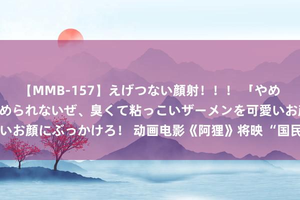 【MMB-157】えげつない顔射！！！ 「やめて！」と言われたってやめられないぜ、臭くて粘っこいザーメンを可愛いお顔にぶっかけろ！ 动画电影《阿狸》将映 “国民萌神”探索玄幻之旅