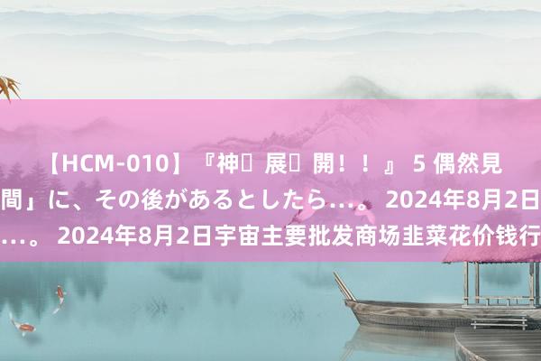 【HCM-010】『神・展・開！！』 5 偶然見かけた「目が奪われる瞬間」に、その後があるとしたら…。 2024年8月2日宇宙主要批发商场韭菜花价钱行情