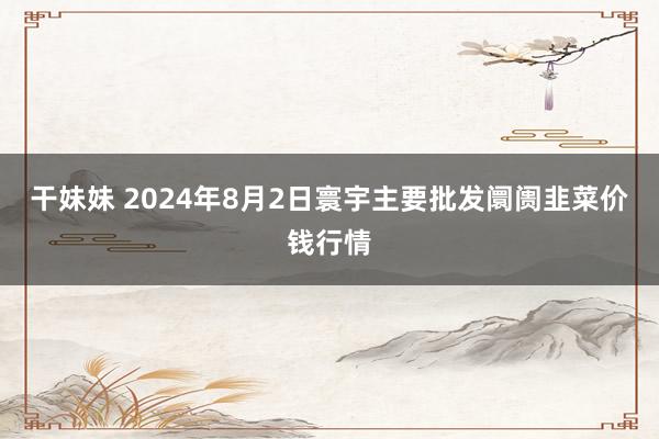 干妹妹 2024年8月2日寰宇主要批发阛阓韭菜价钱行情