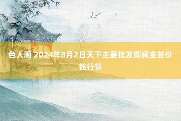 色人阁 2024年8月2日天下主要批发阛阓韭苔价钱行情