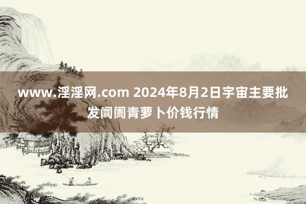 www.淫淫网.com 2024年8月2日宇宙主要批发阛阓青萝卜价钱行情