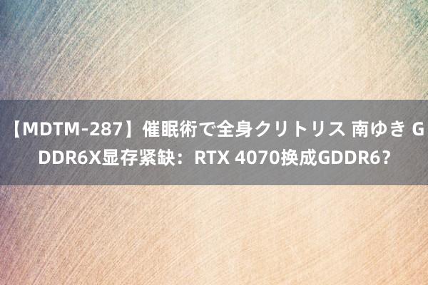 【MDTM-287】催眠術で全身クリトリス 南ゆき GDDR6X显存紧缺：RTX 4070换成GDDR6？