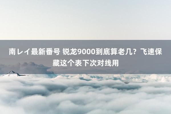 南レイ最新番号 锐龙9000到底算老几？飞速保藏这个表下次对线用