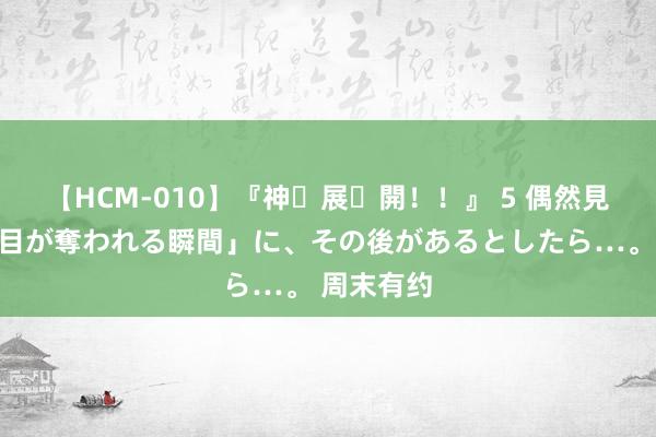 【HCM-010】『神・展・開！！』 5 偶然見かけた「目が奪われる瞬間」に、その後があるとしたら…。 周末有约