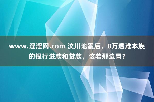 www.淫淫网.com 汶川地震后，8万遭难本族的银行进款和贷款，该若那边置？