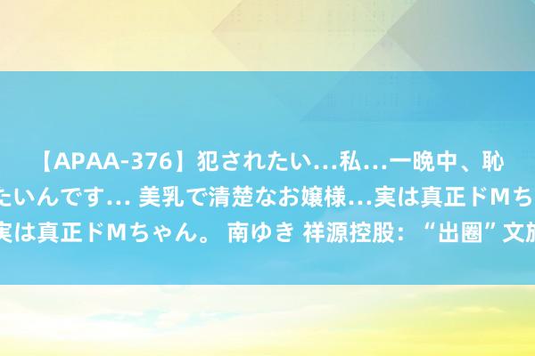 【APAA-376】犯されたい…私…一晩中、恥ずかしい恰好で犯されたいんです… 美乳で清楚なお嬢様…実は真正ドMちゃん。 南ゆき 祥源控股：“出圈”文旅出色演绎