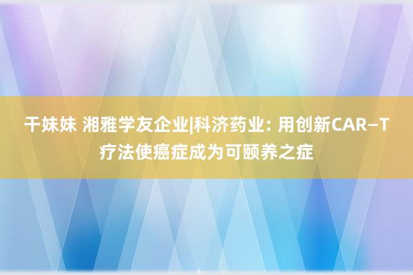 干妹妹 湘雅学友企业|科济药业: 用创新CAR—T疗法使癌症成为可颐养之症