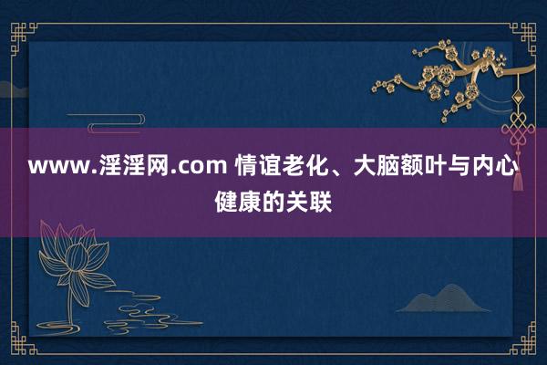 www.淫淫网.com 情谊老化、大脑额叶与内心健康的关联