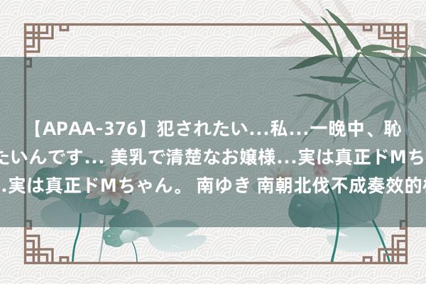 【APAA-376】犯されたい…私…一晩中、恥ずかしい恰好で犯されたいんです… 美乳で清楚なお嬢様…実は真正ドMちゃん。 南ゆき 南朝北伐不成奏效的核心原因