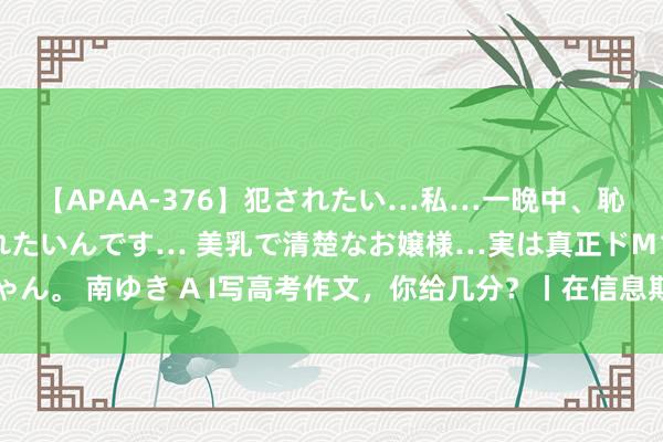 【APAA-376】犯されたい…私…一晩中、恥ずかしい恰好で犯されたいんです… 美乳で清楚なお嬢様…実は真正ドMちゃん。 南ゆき A I写高考作文，你给几分？丨在信息期间，让念念考与问题同业