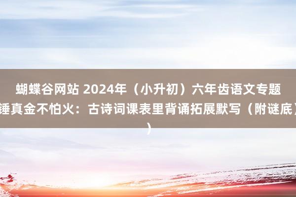 蝴蝶谷网站 2024年（小升初）六年齿语文专题锤真金不怕火：古诗词课表里背诵拓展默写（附谜底）