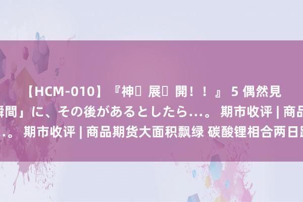 【HCM-010】『神・展・開！！』 5 偶然見かけた「目が奪われる瞬間」に、その後があるとしたら…。 期市收评 | 商品期货大面积飘绿 碳酸锂相合两日跌停